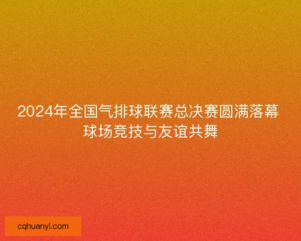 2024年全国气排球联赛总决赛圆满落幕 球场竞技与友谊共舞
