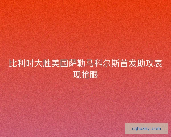 比利时大胜美国萨勒马科尔斯首发助攻表现抢眼