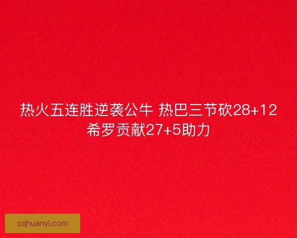 热火五连胜逆袭公牛 热巴三节砍28+12希罗贡献27+5助力
